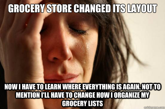 Grocery store changed its layout Now I have to learn where everything is again. Not to mention I'll have to change how I organize my grocery lists  First World Problems