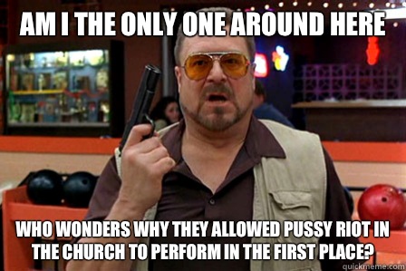 Am I the only one around here Who wonders why they allowed pussy riot in the church to perform in the first place?  Walter - Big Lebowski