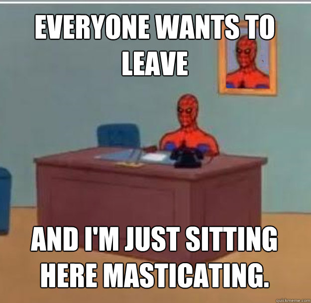 Everyone wants to leave And I'm just sitting here masticating.  