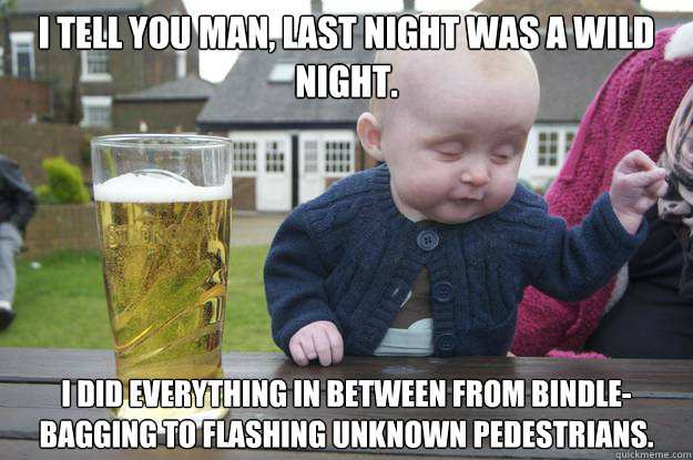 I tell you man, last night was a wild night.
 I did everything in between from bindle-bagging to flashing unknown pedestrians. - I tell you man, last night was a wild night.
 I did everything in between from bindle-bagging to flashing unknown pedestrians.  drunk baby