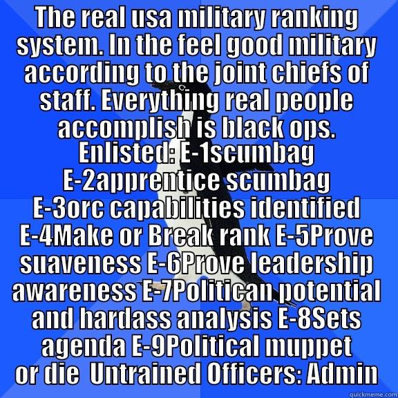 THE REAL USA MILITARY RANKING SYSTEM. IN THE FEEL GOOD MILITARY ACCORDING TO THE JOINT CHIEFS OF STAFF. EVERYTHING REAL PEOPLE ACCOMPLISH IS BLACK OPS. ENLISTED: E-1SCUMBAG E-2APPRENTICE SCUMBAG E-3ORC CAPABILITIES IDENTIFIED E-4MAKE OR BREAK RANK E-5PROVE SUAVENESS E-6PROVE LEADERSHIP AWARENESS E-7POLITICAN POTENTIAL AND HARDASS ANALYSIS E-8SETS AGENDA E-9POLITICAL MUPPET OR DIE  UNTRAINED OFFICERS: ADM Socially Awkward Penguin