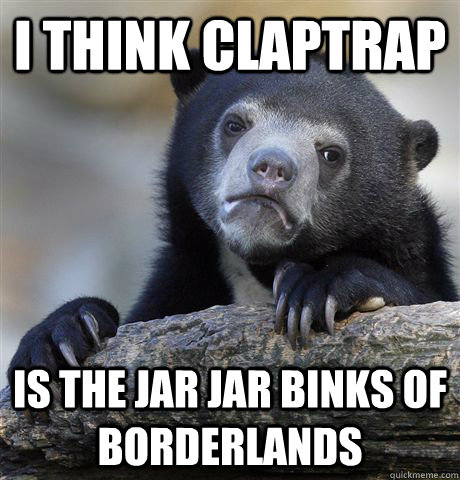 I think Claptrap  is the jar jar binks of borderlands  Confession Bear
