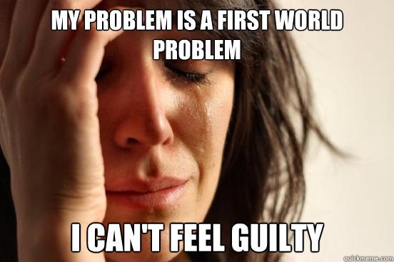 my problem is a first world problem i can't feel guilty  First World Problems