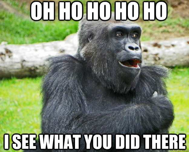 oh ho ho ho ho i see what you did there  Gorilla