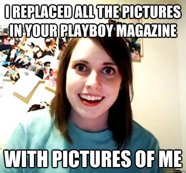 I replaced all the pictures in your playboy magazine with pictures of me   Overly Attached Girlfriend