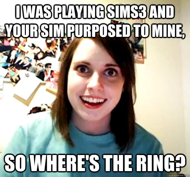 i was playing sims3 and your sim purposed to mine, so where's the ring?  Overly Attached Girlfriend