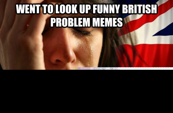 Went to look up funny british problem memes hijacked by americans who don't even know anything about britain  British First World Problems