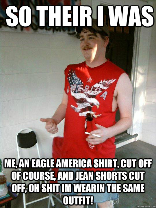 So their I was me, an eagle america shirt, cut off of course, and jean shorts cut off, oh shit im wearin the same outfit!  Redneck Randal