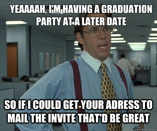 YEAAAAH, I'm having a graduation party at a later date So if i could get your adress to mail the invite that'd be great  Lumbergh