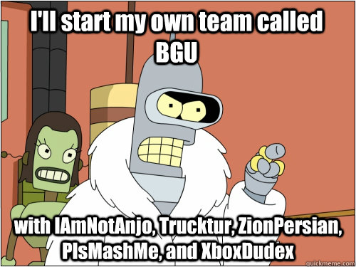 I'll start my own team called BGU with IAmNotAnjo, Trucktur, ZionPersian, PlsMashMe, and XboxDudex  Blackjack Bender