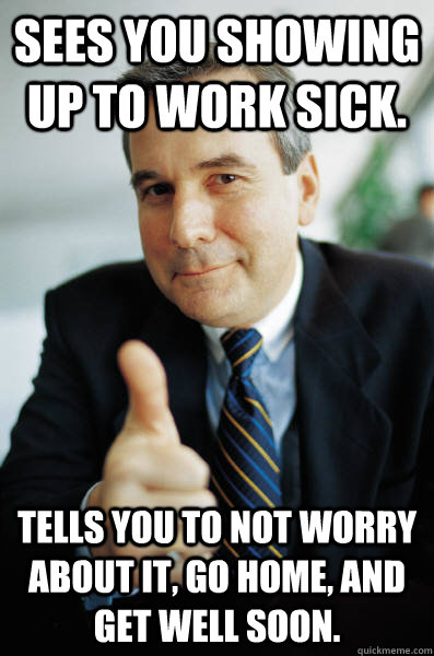 sees you showing up to work sick. Tells you to not worry about it, go home, and get well soon. - sees you showing up to work sick. Tells you to not worry about it, go home, and get well soon.  Awesome Boss