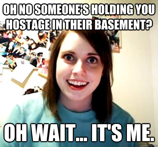 Oh no someone's holding you hostage in their basement? Oh wait... It's me. - Oh no someone's holding you hostage in their basement? Oh wait... It's me.  Overly Attached Girlfriend