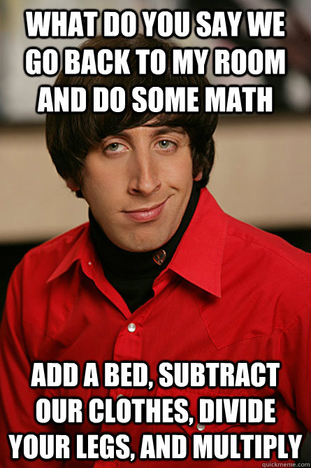 What do you say we go back to my room and do some math add a bed, subtract our clothes, divide your legs, and multiply - What do you say we go back to my room and do some math add a bed, subtract our clothes, divide your legs, and multiply  Pickup Line Scientist