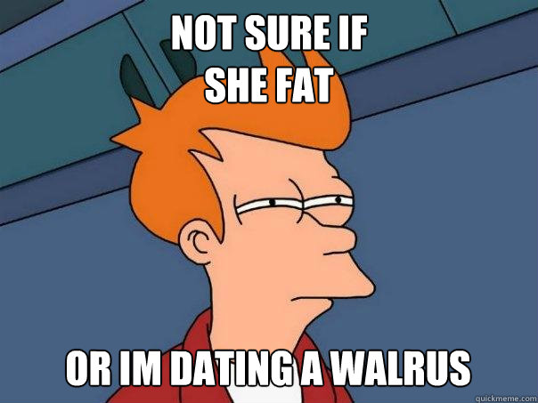 NOT SURE IF 
she fat or im dating a walrus  Futurama Fry