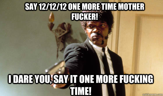 Say 12/12/12 one more time mother fucker! I dare you, say it one more fucking time!  