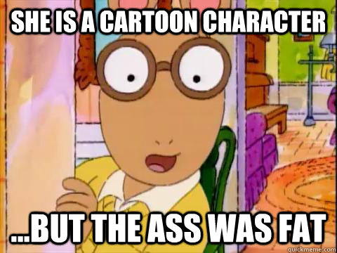 She is a cartoon character ...but the ass was fat  Arthur Sees A Fat Ass