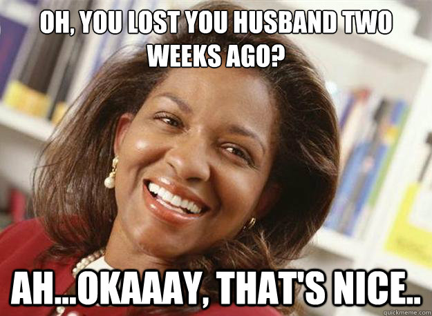 oh, you lost you husband two weeks ago? ah...okaaay, that's nice..  uninterested woman