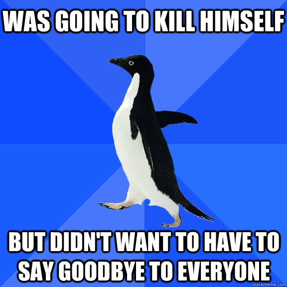 was going to kill himself but didn't want to have to say goodbye to everyone  Socially Awkward Penguin