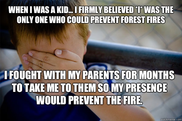 WHEN I WAS A KID... I firmly believed *I* was the only one who could prevent forest fires I fought with my parents for months to take me to them so my presence would prevent the fire. - WHEN I WAS A KID... I firmly believed *I* was the only one who could prevent forest fires I fought with my parents for months to take me to them so my presence would prevent the fire.  Confession kid