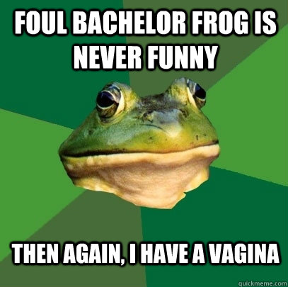 Foul bachelor frog is never funny then again, I have a vagina  Foul Bachelor Frog