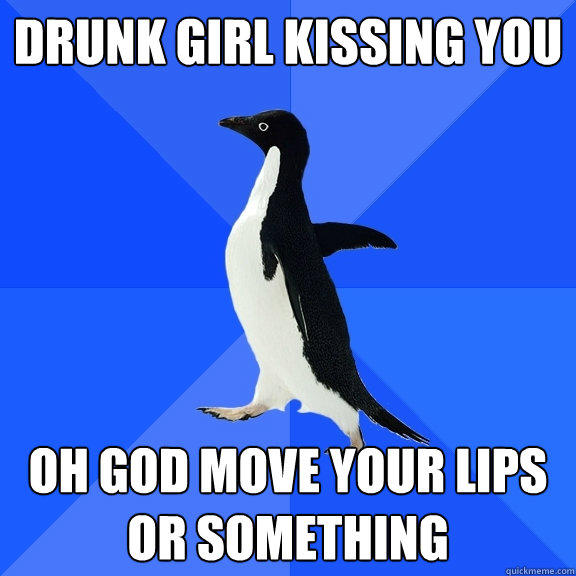 Drunk girl kissing you Oh god move your lips or something  