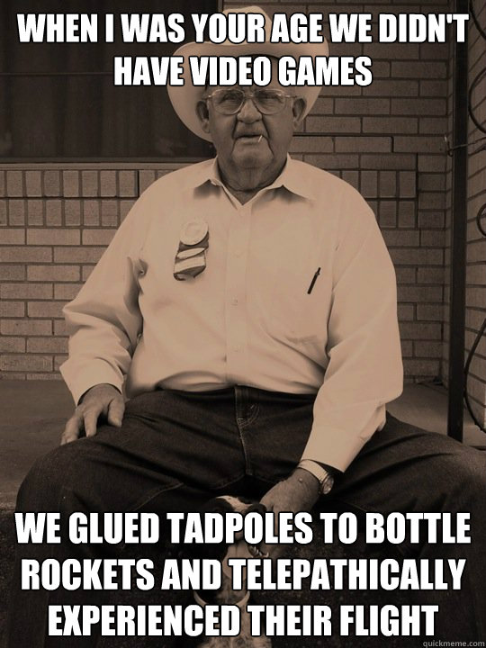 when i was your age we didn't have video games we glued tadpoles to bottle rockets and telepathically experienced their flight - when i was your age we didn't have video games we glued tadpoles to bottle rockets and telepathically experienced their flight  When i was your age