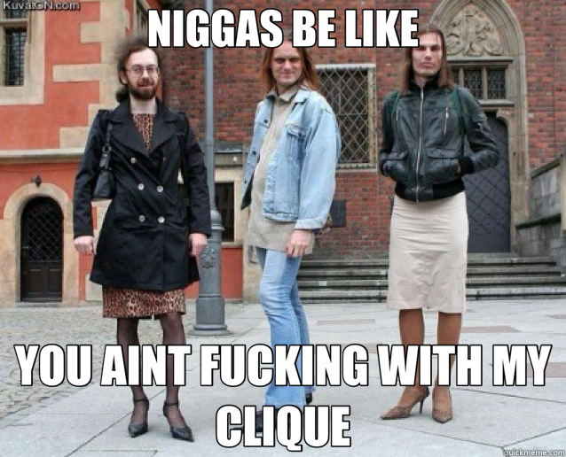 NIGGAS BE LIKE YOU AINT FUCKING WITH MY CLIQUE  