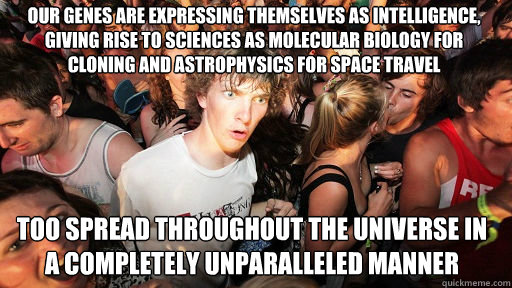 Our genes are expressing themselves as intelligence, giving rise to sciences as molecular biology for cloning and astrophysics for space travel
 too spread throughout the universe in a completely unparalleled manner - Our genes are expressing themselves as intelligence, giving rise to sciences as molecular biology for cloning and astrophysics for space travel
 too spread throughout the universe in a completely unparalleled manner  Sudden Clarity Clarence