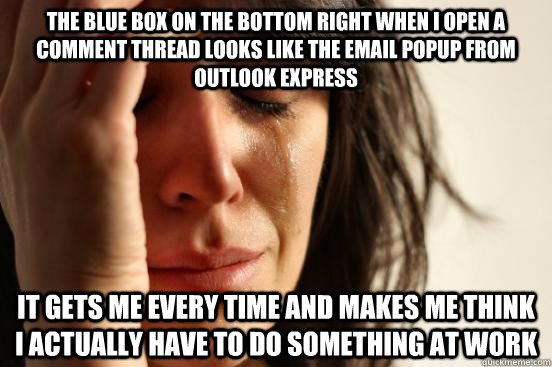 The blue box on the bottom right when i open a comment thread looks like the email popup from outlook express it gets me every time and makes me think i actually have to do something at work    First World Problems