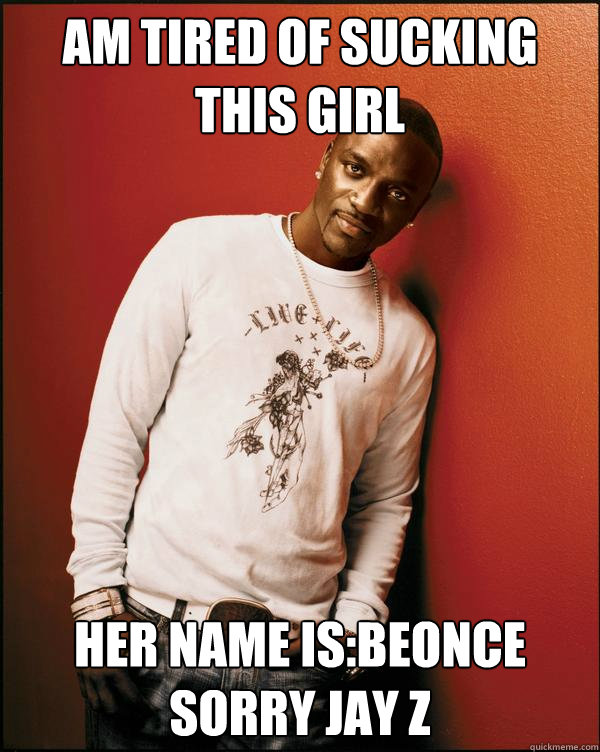 am tired of sucking this girl her name is:beonce sorry jay z Caption 3 goes here  Advice Akon