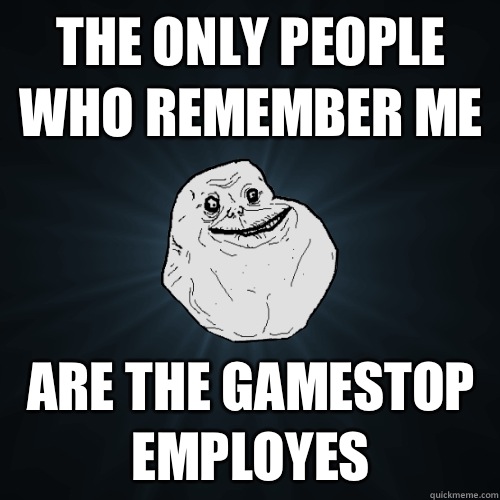 The only people who remember me Are the GameStop employes  Forever Alone