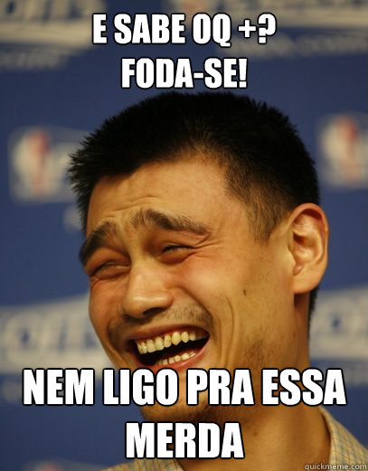 E sabe oq +? 
Foda-se! Nem ligo pra essa merda  Yao Ming Nobody cares