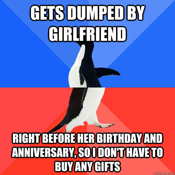 Gets dumped by girlfriend Right before her birthday and anniversary, so I don't have to buy any gifts  Socially Awkward Awesome Penguin