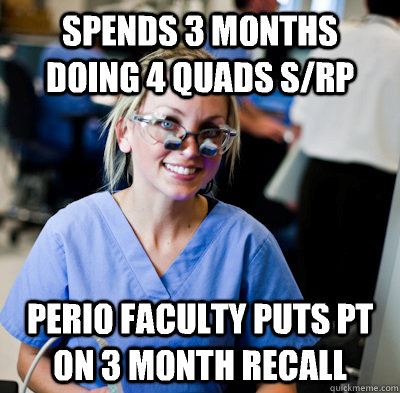 Spends 3 months doing 4 quads S/RP Perio faculty puts pt on 3 month recall  overworked dental student