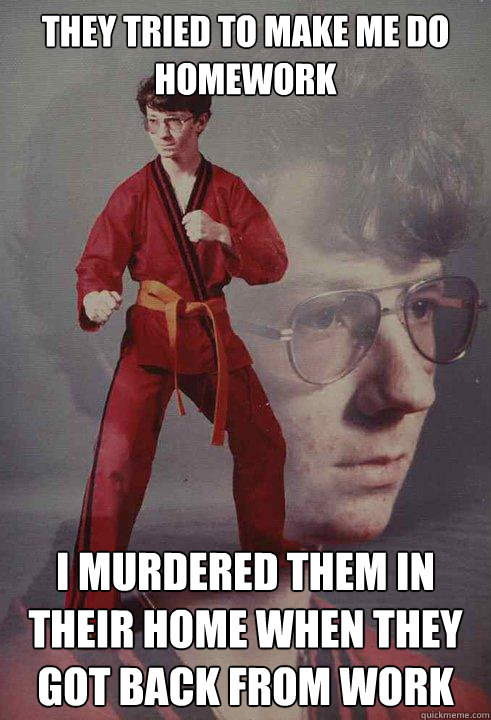 They tried to make me do homework I murdered them in their home when they got back from work  Karate Kyle