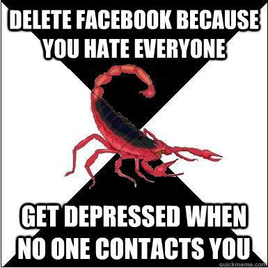Delete Facebook because you hate everyone Get depressed when no one contacts you  Borderline scorpion