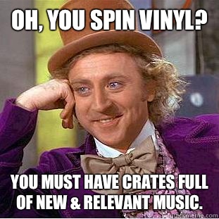 Oh, you spin vinyl? You must have crates full of new & relevant music.  Condescending Wonka