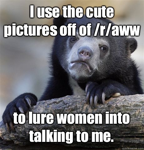 I use the cute pictures off of /r/aww to lure women into talking to me.   Confession Bear