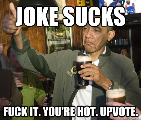 Joke sucks Fuck it. You're hot. Upvote.  Approving Obama