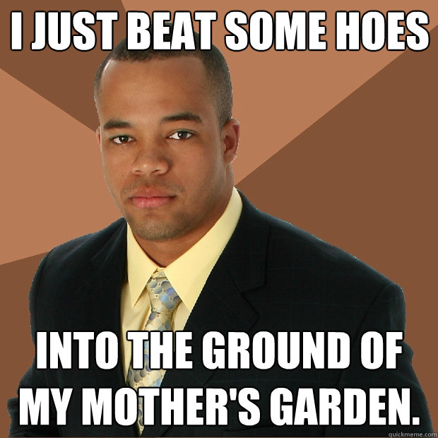 I just beat some hoes into the ground of my mother's garden. - I just beat some hoes into the ground of my mother's garden.  Successful Black Man