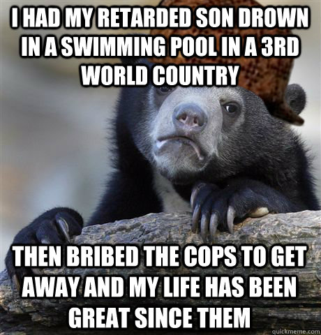 I had my retarded son drown in a swimming pool in a 3rd world country then bribed the cops to get away and my life has been great since them  