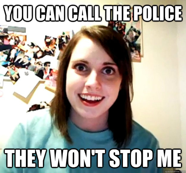 You can call the police they won't stop me  Overly Attached Girlfriend