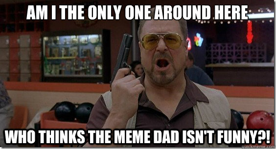 Am I the only one around here who thinks the meme dad isn't funny?!   Walter Sobchak Rules