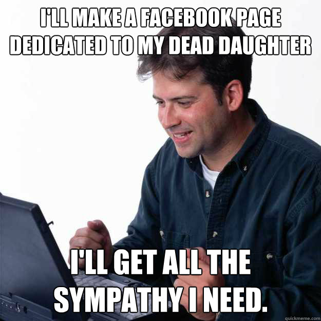 I'll make a facebook page dedicated to my dead daughter I'll get all the sympathy I need. - I'll make a facebook page dedicated to my dead daughter I'll get all the sympathy I need.  First Day on the Internet Dad