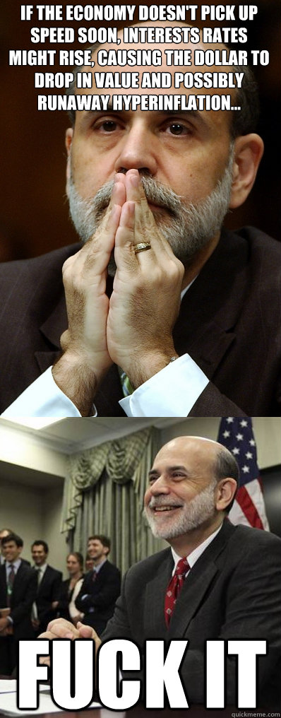 If the economy doesn't pick up speed soon, interests rates might rise, causing the dollar to drop in value and possibly runaway hyperinflation... Fuck IT  Ben Bernanke