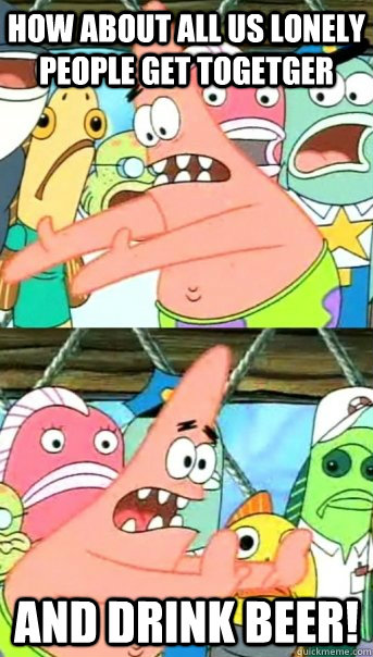 How about all us lonely people get togetger and drink beer!  Push it somewhere else Patrick