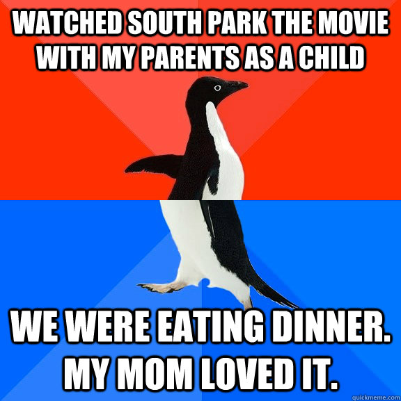 watched south park the movie with my parents as a child we were eating dinner. My mom loved it.  Socially Awesome Awkward Penguin