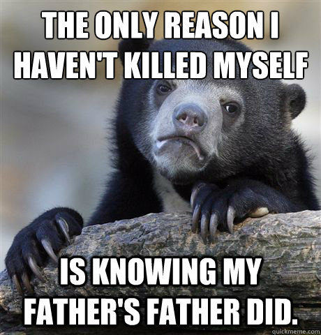 The only reason I haven't killed myself is knowing my father's father did.  Confession Bear