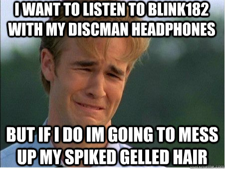 i want to listen to blink182 with my discman headphones but if i do im going to mess up my spiked gelled hair  1990s Problems
