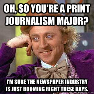 Oh, so you're a print journalism major? I'm sure the newspaper industry is just booming right these days. - Oh, so you're a print journalism major? I'm sure the newspaper industry is just booming right these days.  Condescending Wonka